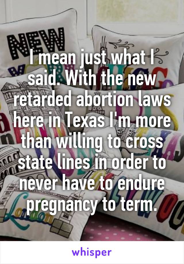 I mean just what I said. With the new retarded abortion laws here in Texas I'm more than willing to cross state lines in order to never have to endure pregnancy to term.