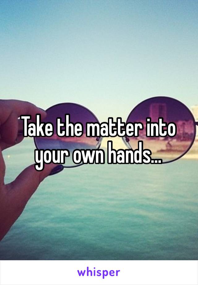 Take the matter into your own hands…