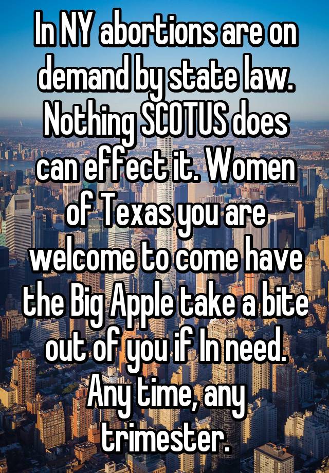In NY abortions are on demand by state law. Nothing SCOTUS does can effect it. Women of Texas you are welcome to come have the Big Apple take a bite out of you if In need. Any time, any trimester.