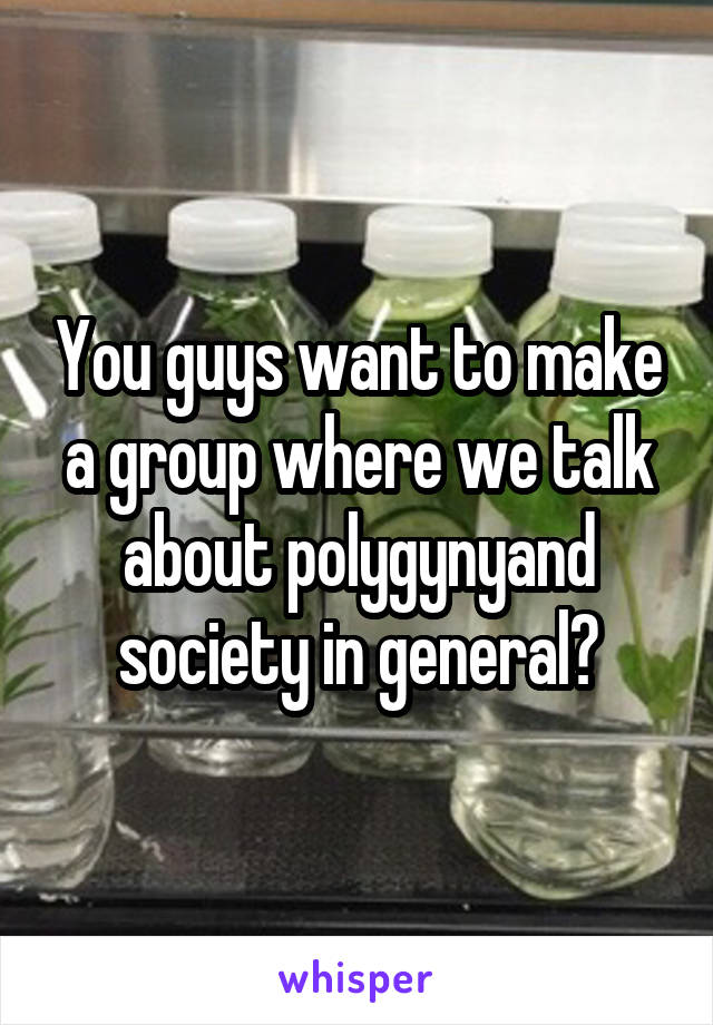 You guys want to make a group where we talk about polygynyand society in general?