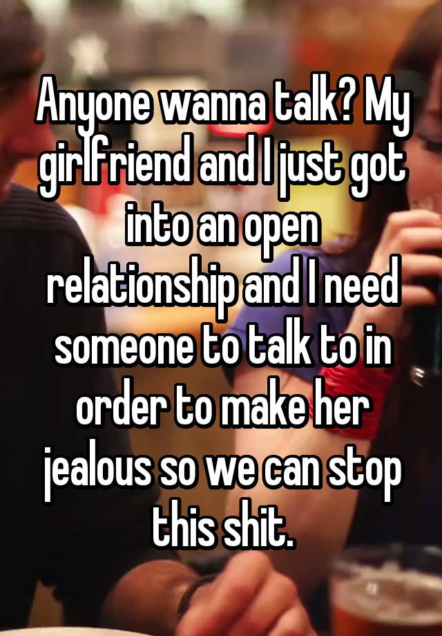 Anyone wanna talk? My girlfriend and I just got into an open relationship and I need someone to talk to in order to make her jealous so we can stop this shit.