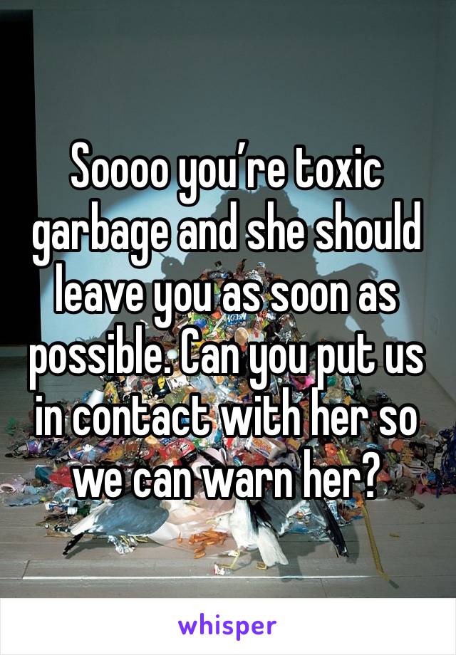 Soooo you’re toxic garbage and she should leave you as soon as possible. Can you put us in contact with her so we can warn her?