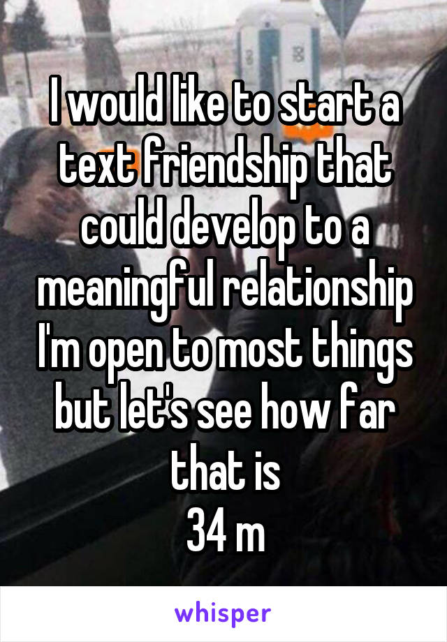 I would like to start a text friendship that could develop to a meaningful relationship I'm open to most things but let's see how far that is
34 m