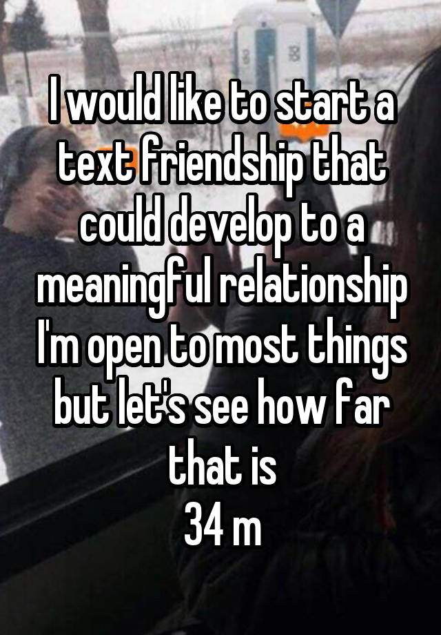 I would like to start a text friendship that could develop to a meaningful relationship I'm open to most things but let's see how far that is
34 m