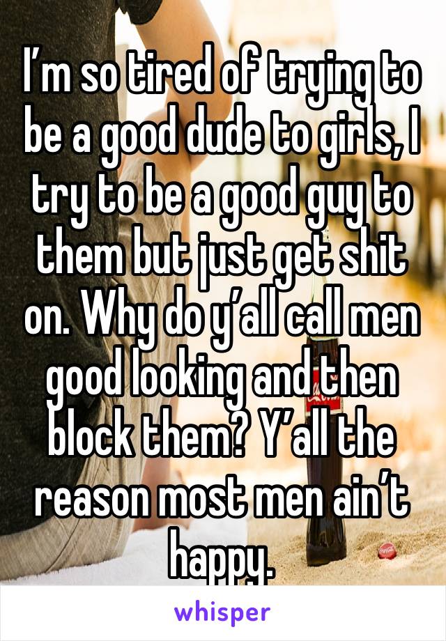 I’m so tired of trying to be a good dude to girls, I try to be a good guy to them but just get shit on. Why do y’all call men good looking and then block them? Y’all the reason most men ain’t happy.