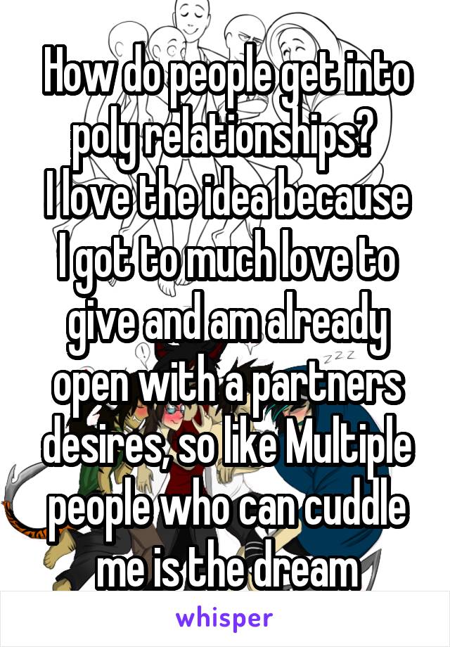 How do people get into poly relationships? 
I love the idea because I got to much love to give and am already open with a partners desires, so like Multiple people who can cuddle me is the dream