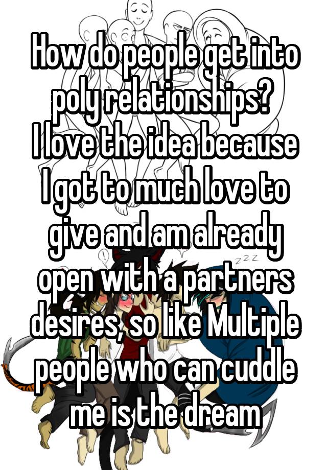 How do people get into poly relationships? 
I love the idea because I got to much love to give and am already open with a partners desires, so like Multiple people who can cuddle me is the dream