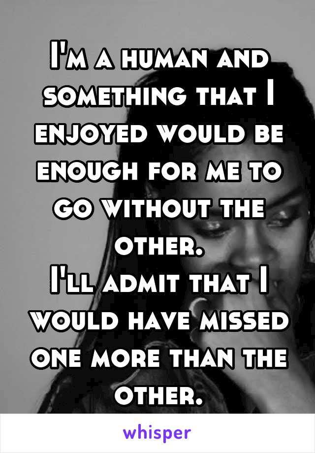 I'm a human and something that I enjoyed would be enough for me to go without the other.
I'll admit that I would have missed one more than the other.