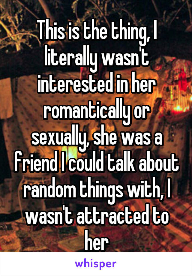 This is the thing, I literally wasn't interested in her romantically or sexually, she was a friend I could talk about random things with, I wasn't attracted to her