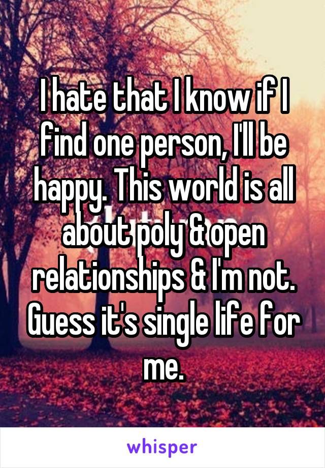 I hate that I know if I find one person, I'll be happy. This world is all about poly & open relationships & I'm not. Guess it's single life for me.