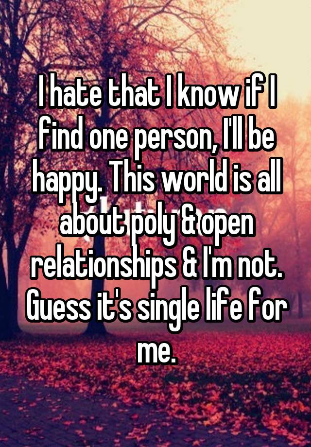 I hate that I know if I find one person, I'll be happy. This world is all about poly & open relationships & I'm not. Guess it's single life for me.