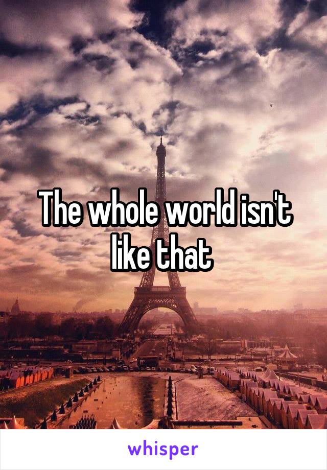 The whole world isn't like that 