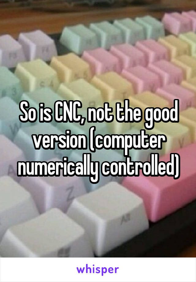 So is CNC, not the good version (computer numerically controlled)