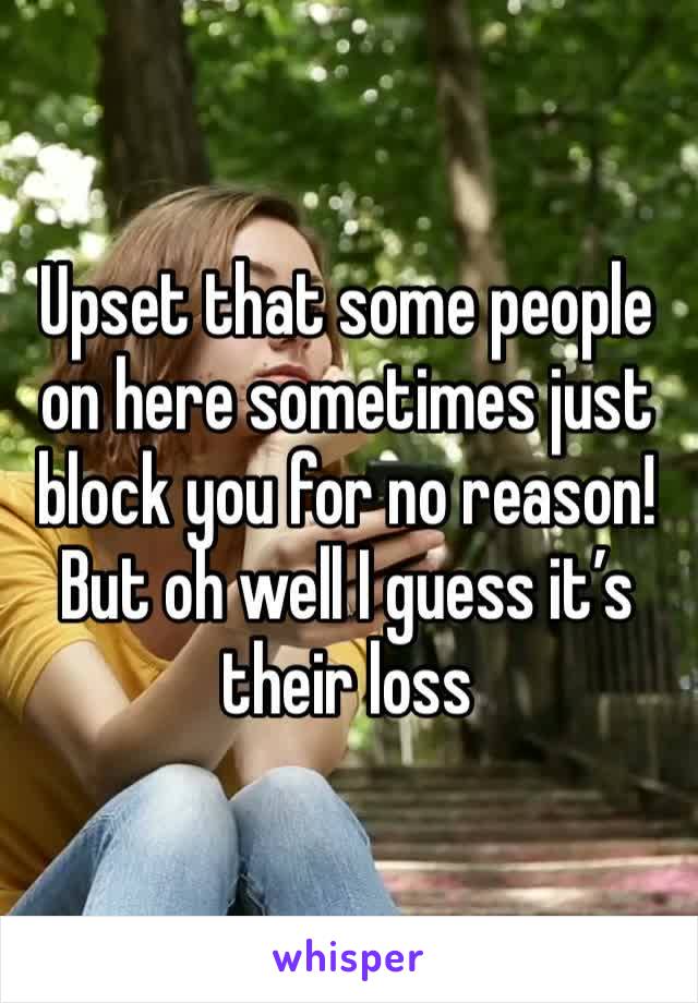 Upset that some people on here sometimes just block you for no reason! But oh well I guess it’s their loss