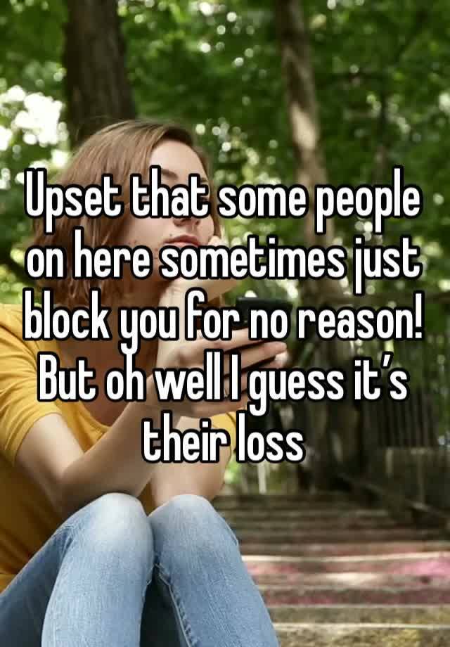 Upset that some people on here sometimes just block you for no reason! But oh well I guess it’s their loss