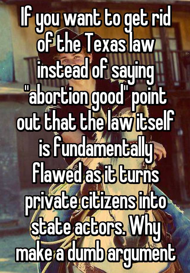If you want to get rid of the Texas law instead of saying "abortion good" point out that the law itself is fundamentally flawed as it turns private citizens into state actors. Why make a dumb argument