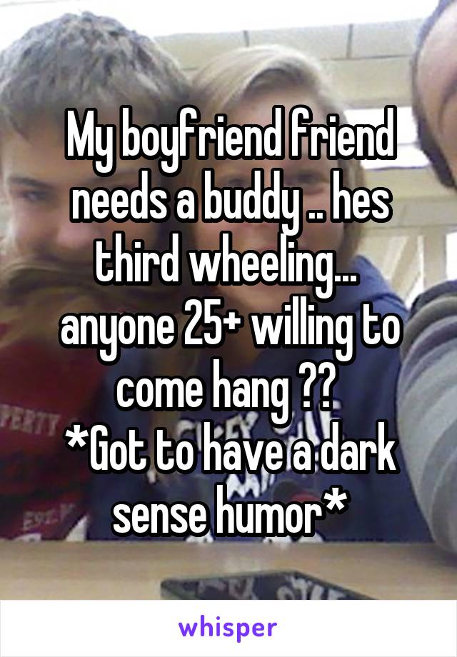 My boyfriend friend needs a buddy .. hes third wheeling... 
anyone 25+ willing to come hang ?? 
*Got to have a dark sense humor*