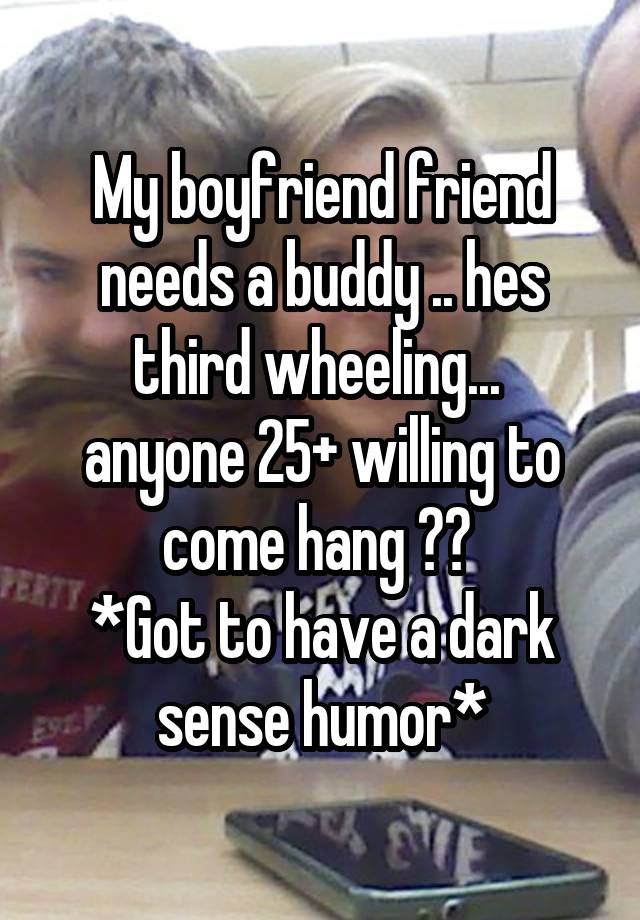 My boyfriend friend needs a buddy .. hes third wheeling... 
anyone 25+ willing to come hang ?? 
*Got to have a dark sense humor*