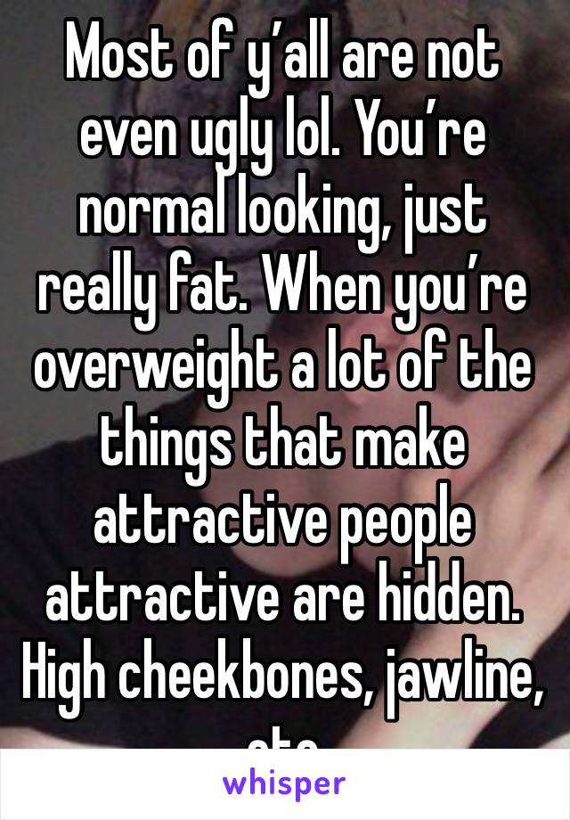 Most of y’all are not even ugly lol. You’re normal looking, just really fat. When you’re overweight a lot of the things that make attractive people attractive are hidden. High cheekbones, jawline, etc