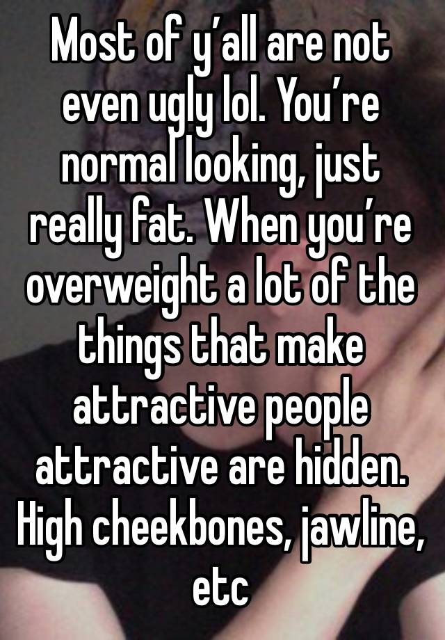 Most of y’all are not even ugly lol. You’re normal looking, just really fat. When you’re overweight a lot of the things that make attractive people attractive are hidden. High cheekbones, jawline, etc