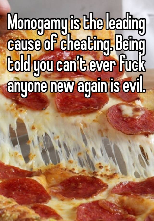 Monogamy is the leading cause of cheating. Being told you can’t ever fuck anyone new again is evil. 