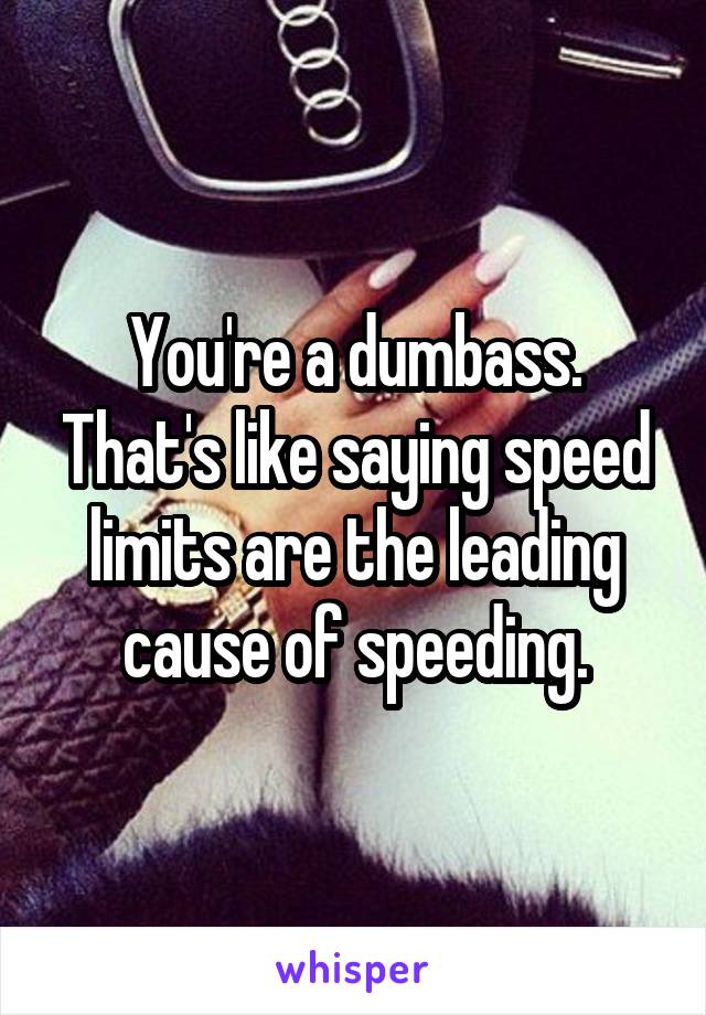 You're a dumbass. That's like saying speed limits are the leading cause of speeding.