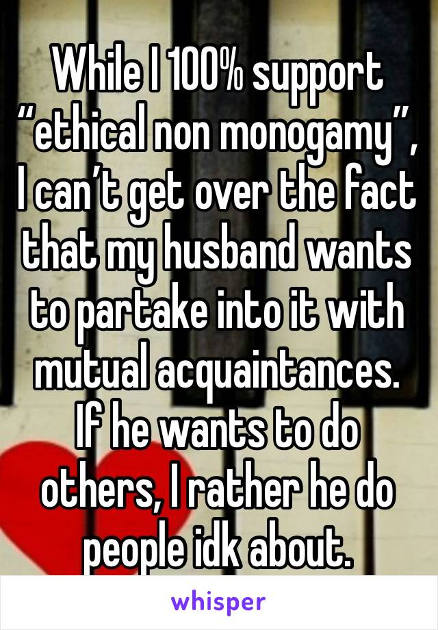 While I 100% support “ethical non monogamy”, I can’t get over the fact that my husband wants to partake into it with mutual acquaintances.  If he wants to do others, I rather he do people idk about.