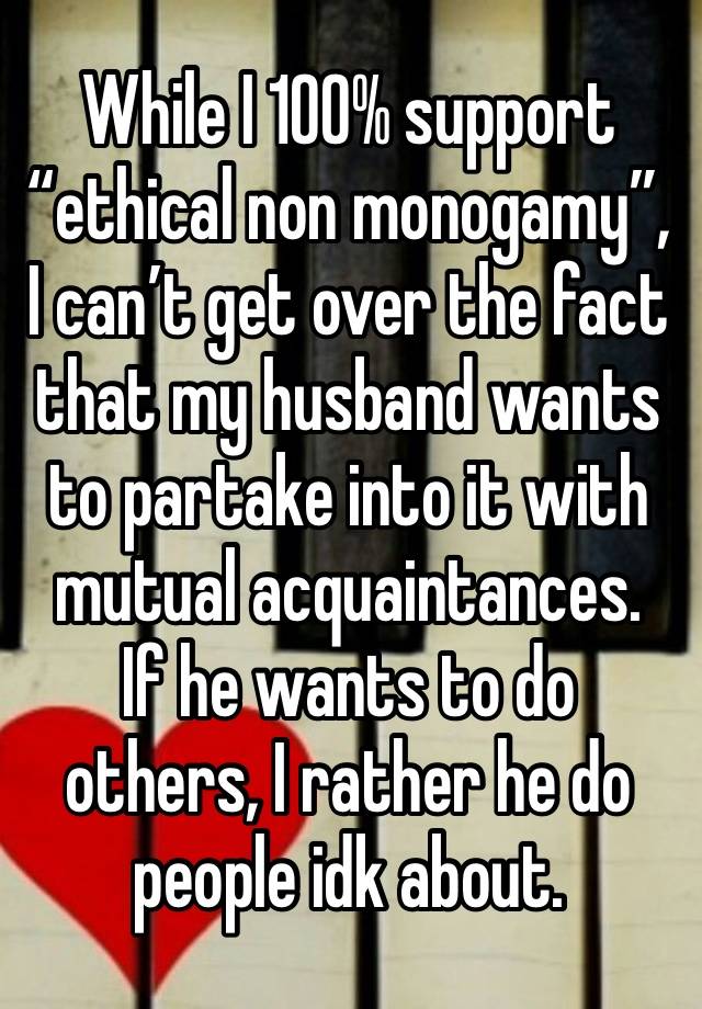 While I 100% support “ethical non monogamy”, I can’t get over the fact that my husband wants to partake into it with mutual acquaintances.  If he wants to do others, I rather he do people idk about.