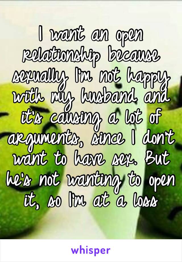 I want an open relationship because sexually I’m not happy with my husband and it’s causing a lot of arguments, since I don’t want to have sex. But he’s not wanting to open it, so I’m at a loss