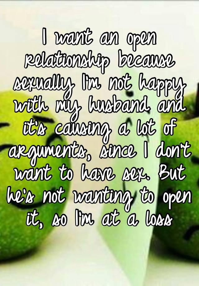 I want an open relationship because sexually I’m not happy with my husband and it’s causing a lot of arguments, since I don’t want to have sex. But he’s not wanting to open it, so I’m at a loss