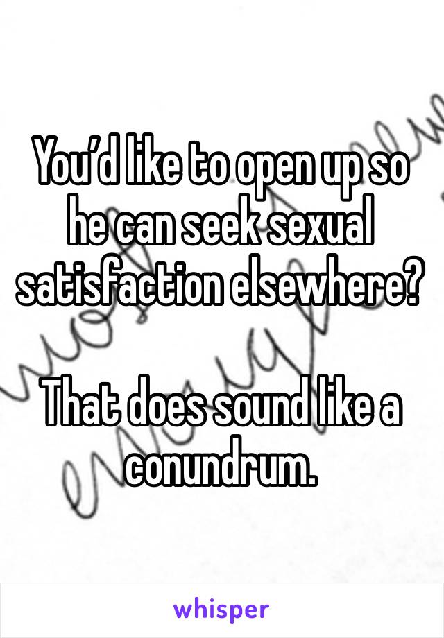 You’d like to open up so he can seek sexual satisfaction elsewhere?

That does sound like a conundrum.