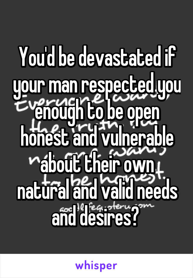 You'd be devastated if your man respected you enough to be open honest and vulnerable about their own natural and valid needs and desires? 