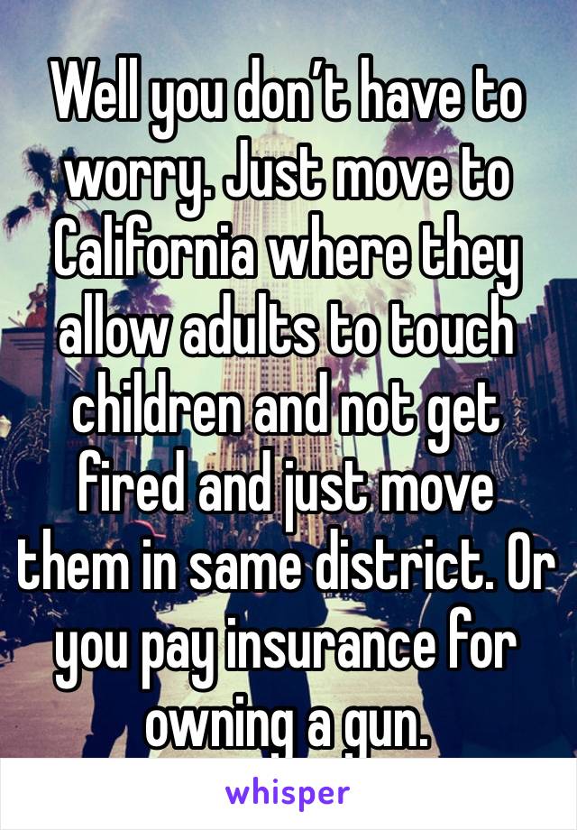 Well you don’t have to worry. Just move to California where they allow adults to touch children and not get fired and just move them in same district. Or you pay insurance for owning a gun.