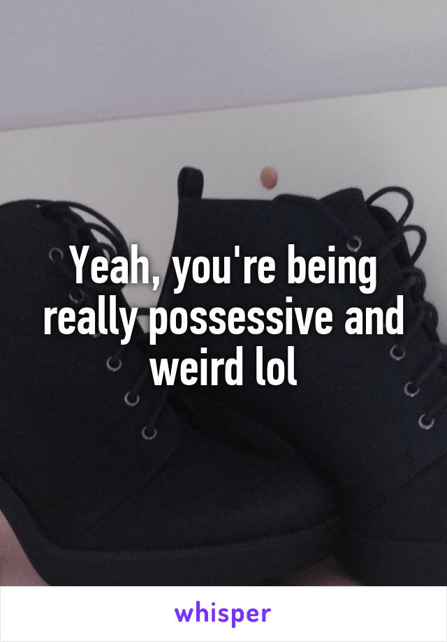 Yeah, you're being really possessive and weird lol