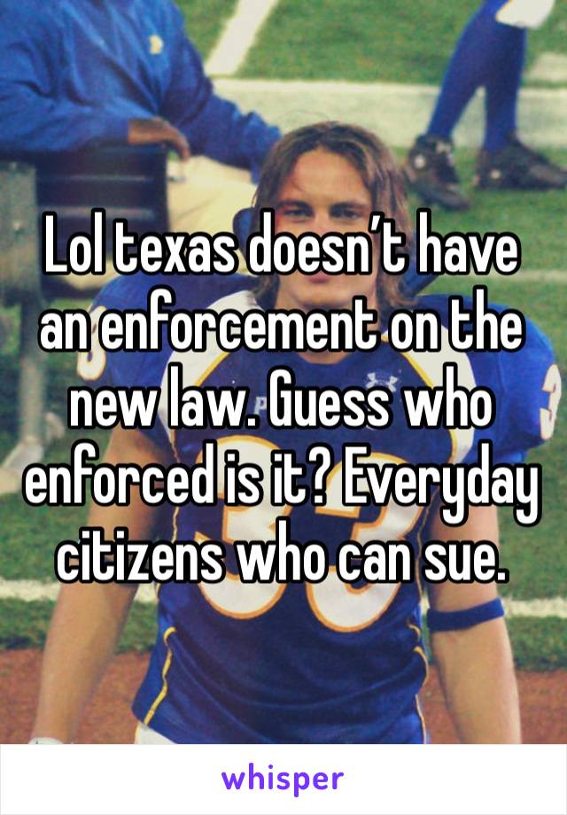 Lol texas doesn’t have an enforcement on the new law. Guess who enforced is it? Everyday citizens who can sue.