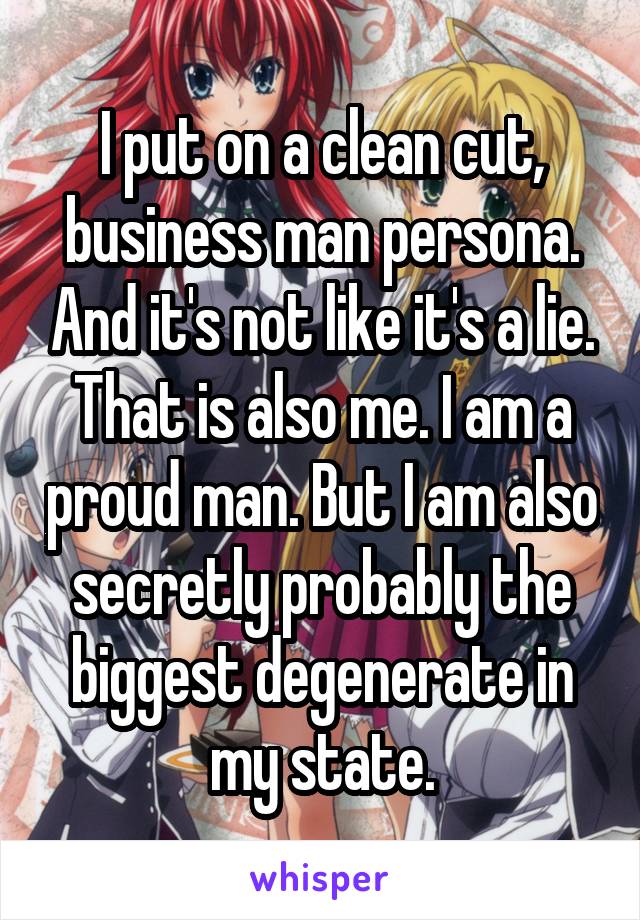 I put on a clean cut, business man persona. And it's not like it's a lie. That is also me. I am a proud man. But I am also secretly probably the biggest degenerate in my state.