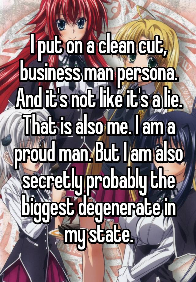 I put on a clean cut, business man persona. And it's not like it's a lie. That is also me. I am a proud man. But I am also secretly probably the biggest degenerate in my state.