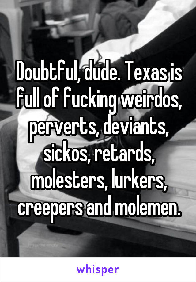 Doubtful, dude. Texas is full of fucking weirdos, perverts, deviants, sickos, retards, molesters, lurkers, creepers and molemen.