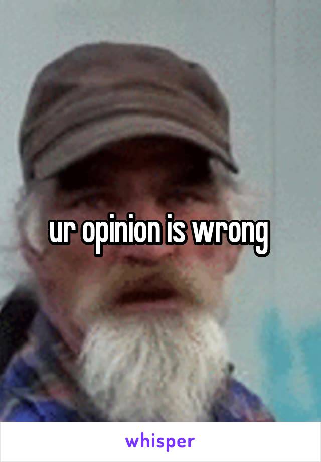 ur opinion is wrong 