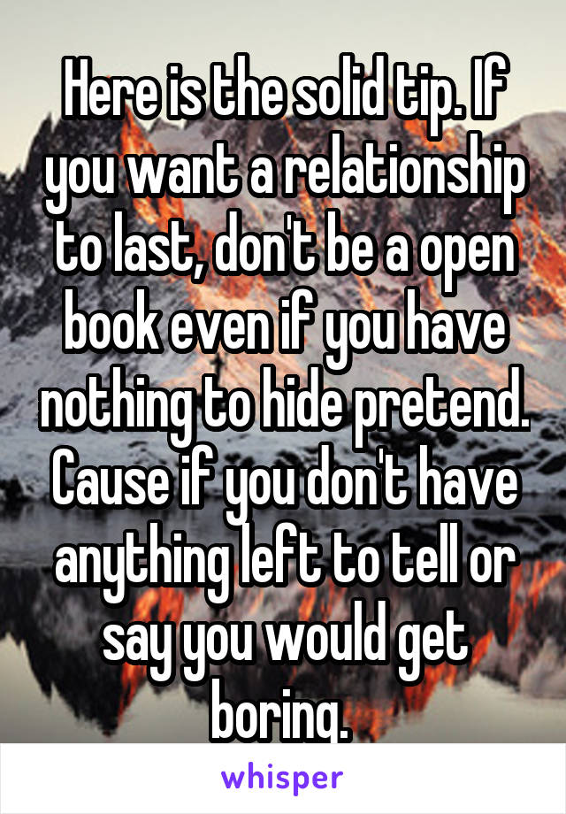 Here is the solid tip. If you want a relationship to last, don't be a open book even if you have nothing to hide pretend. Cause if you don't have anything left to tell or say you would get boring. 