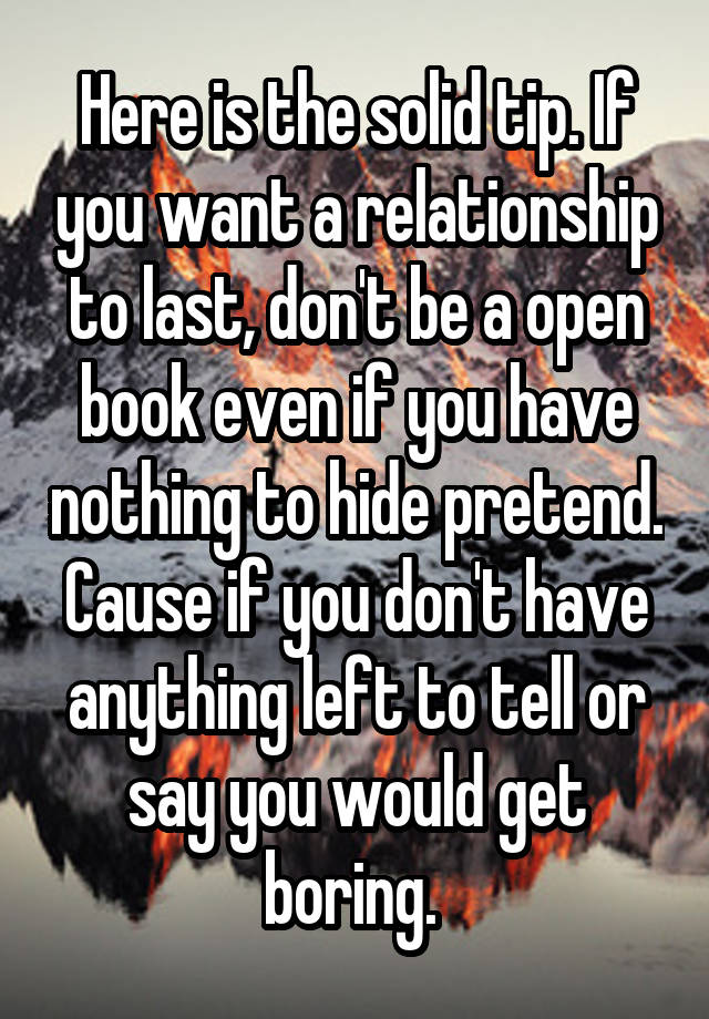 Here is the solid tip. If you want a relationship to last, don't be a open book even if you have nothing to hide pretend. Cause if you don't have anything left to tell or say you would get boring. 