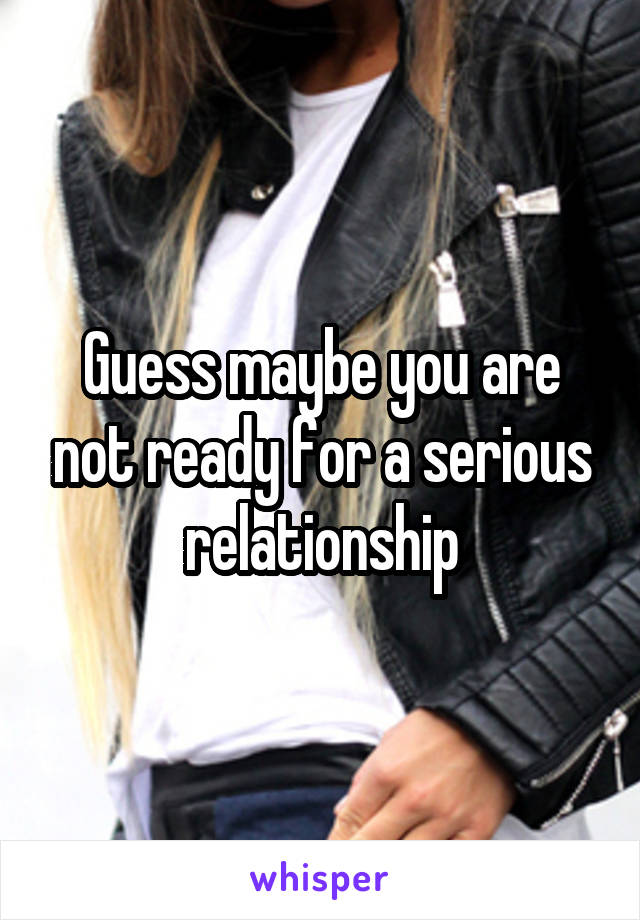 Guess maybe you are not ready for a serious relationship