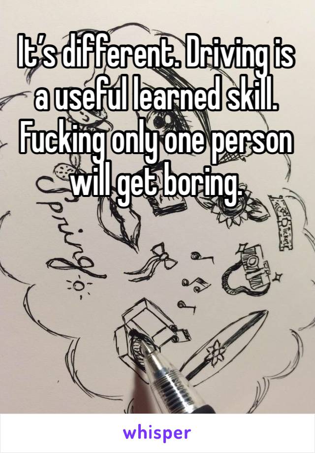 It’s different. Driving is a useful learned skill. Fucking only one person will get boring. 