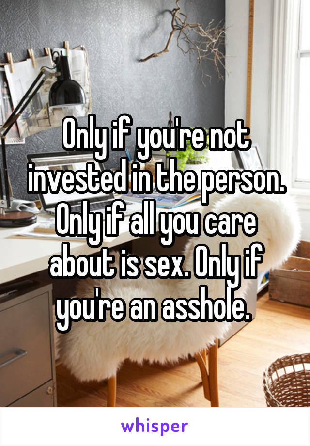 Only if you're not invested in the person. Only if all you care about is sex. Only if you're an asshole. 