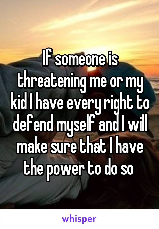 If someone is threatening me or my kid I have every right to defend myself and I will make sure that I have the power to do so 