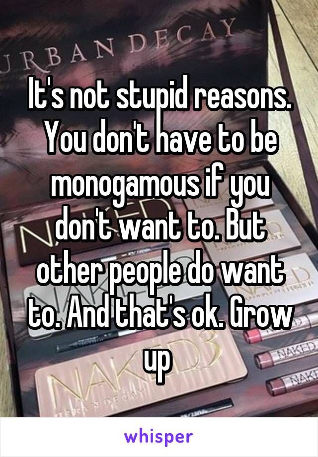 It's not stupid reasons. You don't have to be monogamous if you don't want to. But other people do want to. And that's ok. Grow up 