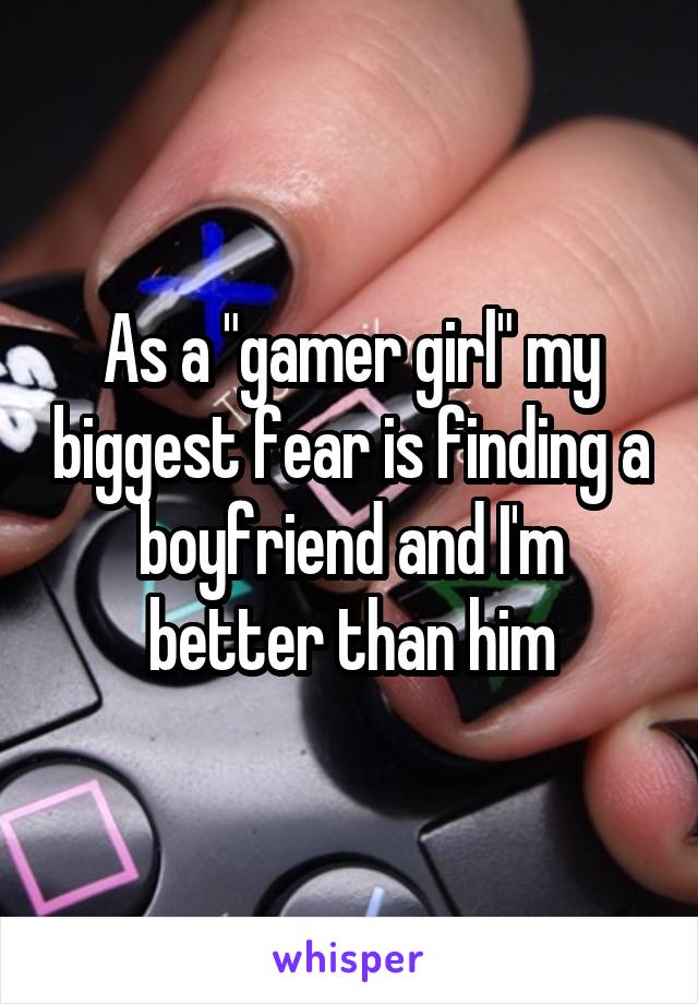 As a "gamer girl" my biggest fear is finding a boyfriend and I'm better than him