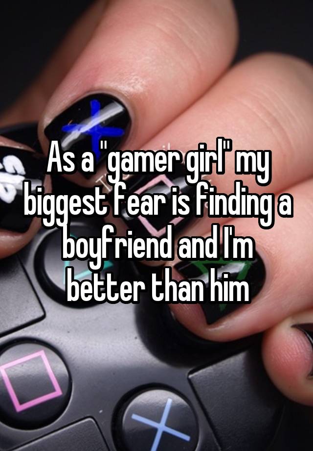 As a "gamer girl" my biggest fear is finding a boyfriend and I'm better than him