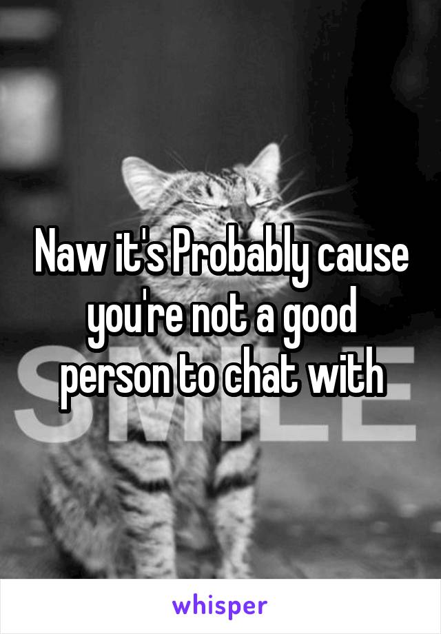 Naw it's Probably cause you're not a good person to chat with