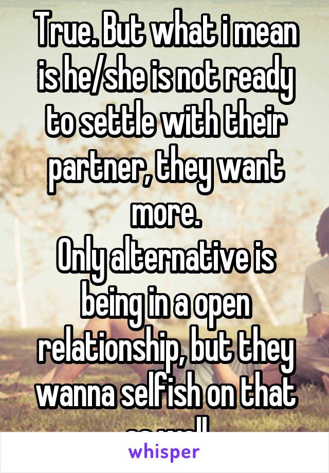 True. But what i mean is he/she is not ready to settle with their partner, they want more.
Only alternative is being in a open relationship, but they wanna selfish on that as well